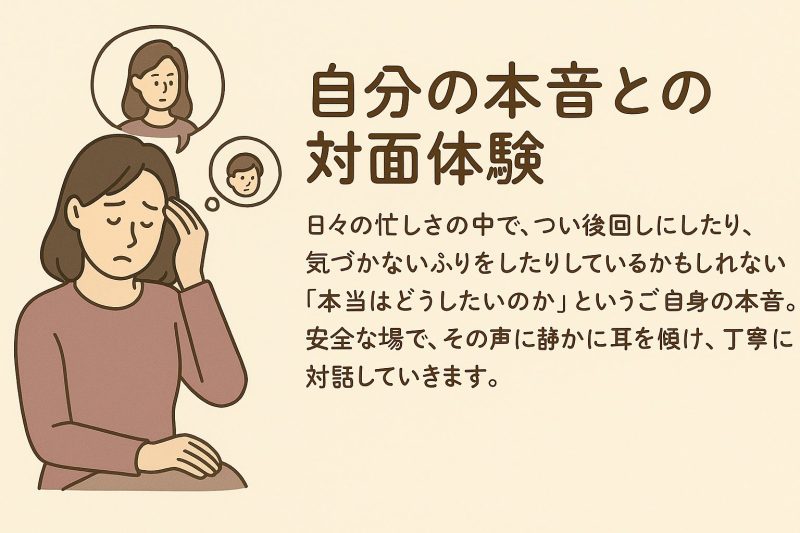 自分の本音との対面体験 日々の忙しさの中で、つい後回しにしたり、気づかないふりをしたりしているかもしれない「本当はどうしたいのか」というご自身の本音。安全な場で、その声に静かに耳を傾け、丁寧に対話していきます。