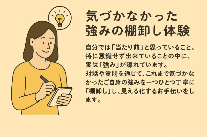 気づかなかった強みの棚卸し体験 自分では「当たり前」と思っていること、特に意識せず出来ていることの中に、実は「強み」が隠れています。対話や質問を通じて、これまで気づかなかったご自身の強みを一つひとつ丁寧に「棚卸し」し、見える化するお手伝いをします。